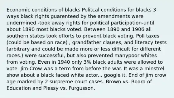 Economic conditions of blacks Politcal conditions for blacks 3 ways black rights guarenteed by the amendments were undermined -took away rights for political participation-until about 1890 most blacks voted. Between 1890 and 1906 all southern states took efforts to prevent black voting. Poll taxes (could be based on race) , grandfather clauses, and literacy tests (arbitrary and could be made more or less difficult for different races.) were successful, but also prevented manypoor whites from voting. Even in 1940 only 3% black adults were allowed to vote. Jim Crow was a term from before the war. It was a minstrel show about a black faced white actor... google it. End of jim crow age marked by 2 surpreme court cases. Brown vs. Board of Education and Plessy vs. Furgusson.