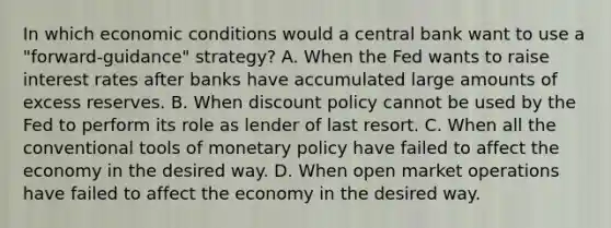 In which economic conditions would a central bank want to use a​ "forward-guidance" strategy? A. When the Fed wants to raise interest rates after banks have accumulated large amounts of excess reserves. B. When discount policy cannot be used by the Fed to perform its role as lender of last resort. C. When all the conventional tools of monetary policy have failed to affect the economy in the desired way. D. When open market operations have failed to affect the economy in the desired way.