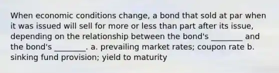 When economic conditions change, a bond that sold at par when it was issued will sell for more or less than part after its issue, depending on the relationship between the bond's ________ and the bond's ________. a. prevailing market rates; coupon rate b. sinking fund provision; yield to maturity