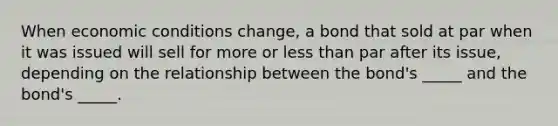 When economic conditions change, a bond that sold at par when it was issued will sell for more or less than par after its issue, depending on the relationship between the bond's _____ and the bond's _____.