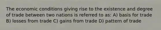 The economic conditions giving rise to the existence and degree of trade between two nations is referred to as: A) basis for trade B) losses from trade C) gains from trade D) pattern of trade