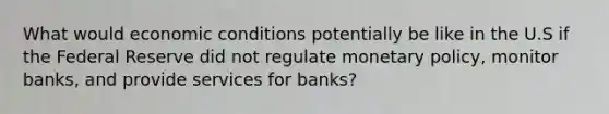 What would economic conditions potentially be like in the U.S if the Federal Reserve did not regulate monetary policy, monitor banks, and provide services for banks?