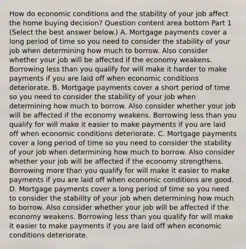 How do economic conditions and the stability of your job affect the home buying​ decision? Question content area bottom Part 1 ​(Select the best answer​ below.) A. Mortgage payments cover a long period of time so you need to consider the stability of your job when determining how much to borrow. Also consider whether your job will be affected if the economy weakens. Borrowing less than you qualify for will make it harder to make payments if you are laid off when economic conditions deteriorate. B. Mortgage payments cover a short period of time so you need to consider the stability of your job when determining how much to borrow. Also consider whether your job will be affected if the economy weakens. Borrowing less than you qualify for will make it easier to make payments if you are laid off when economic conditions deteriorate. C. Mortgage payments cover a long period of time so you need to consider the stability of your job when determining how much to borrow. Also consider whether your job will be affected if the economy strengthens. Borrowing more than you qualify for will make it easier to make payments if you are laid off when economic conditions are good. D. Mortgage payments cover a long period of time so you need to consider the stability of your job when determining how much to borrow. Also consider whether your job will be affected if the economy weakens. Borrowing less than you qualify for will make it easier to make payments if you are laid off when economic conditions deteriorate.