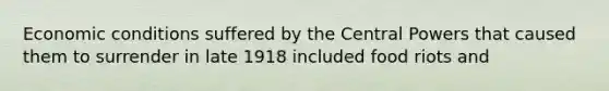 Economic conditions suffered by the Central Powers that caused them to surrender in late 1918 included food riots and