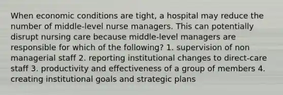 When economic conditions are tight, a hospital may reduce the number of middle-level nurse managers. This can potentially disrupt nursing care because middle-level managers are responsible for which of the following? 1. supervision of non managerial staff 2. reporting institutional changes to direct-care staff 3. productivity and effectiveness of a group of members 4. creating institutional goals and strategic plans