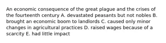 An economic consequence of the great plague and the crises of the fourteenth century A. devastated peasants but not nobles B. brought an economic boom to landlords C. caused only minor changes in agricultural practices D. raised wages because of a scarcity E. had little impact