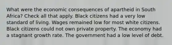 What were the economic consequences of apartheid in South Africa? Check all that apply. Black citizens had a very low standard of living. Wages remained low for most white citizens. Black citizens could not own private property. The economy had a stagnant growth rate. The government had a low level of debt.