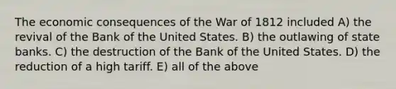 The economic consequences of the War of 1812 included A) the revival of the Bank of the United States. B) the outlawing of state banks. C) the destruction of the Bank of the United States. D) the reduction of a high tariff. E) all of the above