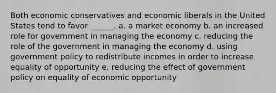 Both economic conservatives and economic liberals in the United States tend to favor ______. a. a market economy b. an increased role for government in managing the economy c. reducing the role of the government in managing the economy d. using government policy to redistribute incomes in order to increase equality of opportunity e. reducing the effect of government policy on equality of economic opportunity