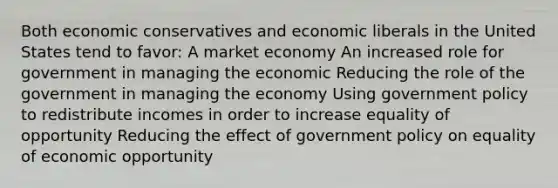 Both economic conservatives and economic liberals in the United States tend to favor: A <a href='https://www.questionai.com/knowledge/kXuGAUSSi0-market-economy' class='anchor-knowledge'>market economy</a> An increased role for government in managing the economic Reducing the role of the government in managing the economy Using government policy to redistribute incomes in order to increase equality of opportunity Reducing the effect of government policy on equality of economic opportunity