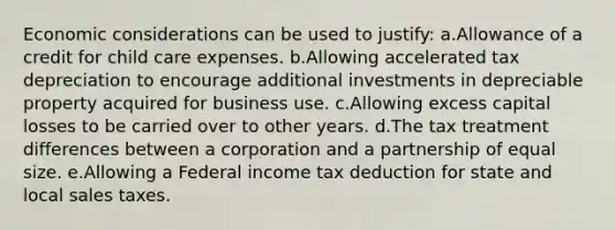 Economic considerations can be used to justify: a.Allowance of a credit for child care expenses. b.Allowing accelerated tax depreciation to encourage additional investments in depreciable property acquired for business use. c.Allowing excess capital losses to be carried over to other years. d.The tax treatment differences between a corporation and a partnership of equal size. e.Allowing a Federal income tax deduction for state and local sales taxes.