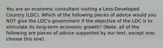 You are an economic consultant visiting a Less-Developed Country (LDC). Which of the following pieces of advice would you NOT give the LDC's government if the objective of the LDC is to stimulate its long-term economic growth? (Note: all of the following are pieces of advice supported by our text, except one; choose this one).