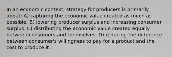 In an economic context, strategy for producers is primarily about: A) capturing the economic value created as much as possible. B) lowering producer surplus and increasing <a href='https://www.questionai.com/knowledge/k77rlOEdsf-consumer-surplus' class='anchor-knowledge'>consumer surplus</a>. C) distributing the economic value created equally between consumers and themselves. D) reducing the difference between consumer's willingness to pay for a product and the cost to produce it.