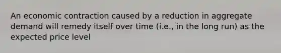 An economic contraction caused by a reduction in aggregate demand will remedy itself over time (i.e., in the long run) as the expected price level
