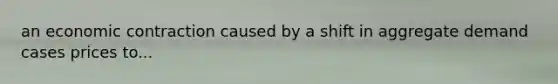 an economic contraction caused by a shift in aggregate demand cases prices to...
