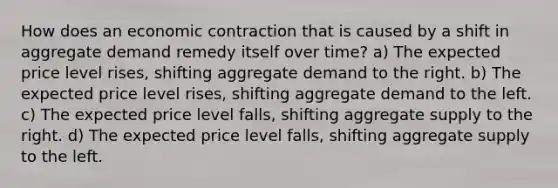 How does an economic contraction that is caused by a shift in aggregate demand remedy itself over time? a) The expected price level rises, shifting aggregate demand to the right. b) The expected price level rises, shifting aggregate demand to the left. c) The expected price level falls, shifting aggregate supply to the right. d) The expected price level falls, shifting aggregate supply to the left.