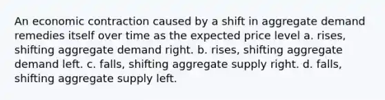 An economic contraction caused by a shift in aggregate demand remedies itself over time as the expected price level a. rises, shifting aggregate demand right. b. rises, shifting aggregate demand left. c. falls, shifting aggregate supply right. d. falls, shifting aggregate supply left.