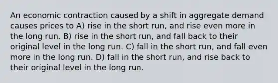 An economic contraction caused by a shift in aggregate demand causes prices to A) rise in the short run, and rise even more in the long run. B) rise in the short run, and fall back to their original level in the long run. C) fall in the short run, and fall even more in the long run. D) fall in the short run, and rise back to their original level in the long run.