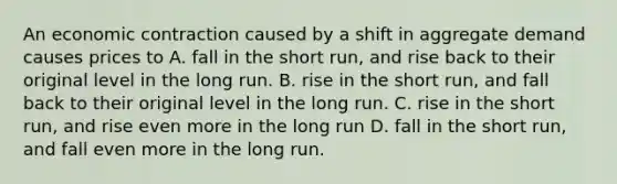 An economic contraction caused by a shift in aggregate demand causes prices to A. fall in the short run, and rise back to their original level in the long run. B. rise in the short run, and fall back to their original level in the long run. C. rise in the short run, and rise even more in the long run D. fall in the short run, and fall even more in the long run.