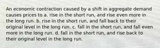 An economic contraction caused by a shift in aggregate demand causes prices to a. rise in the short run, and rise even more in the long run. b. rise in the short run, and fall back to their original level in the long run. c. fall in the short run, and fall even more in the long run. d. fall in the short run, and rise back to their original level in the long run.