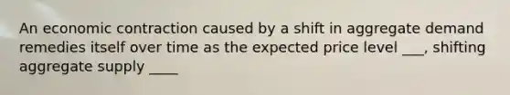 An economic contraction caused by a shift in aggregate demand remedies itself over time as the expected price level ___, shifting aggregate supply ____