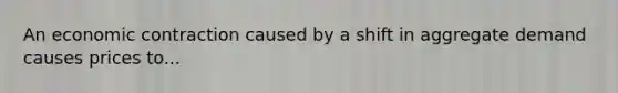An economic contraction caused by a shift in aggregate demand causes prices to...