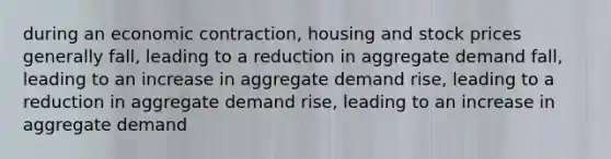 during an economic contraction, housing and stock prices generally fall, leading to a reduction in aggregate demand fall, leading to an increase in aggregate demand rise, leading to a reduction in aggregate demand rise, leading to an increase in aggregate demand