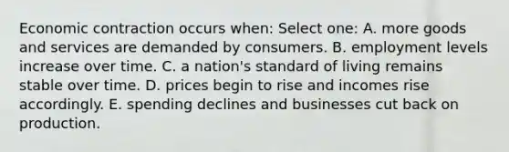 Economic contraction occurs when: Select one: A. more goods and services are demanded by consumers. B. employment levels increase over time. C. a nation's standard of living remains stable over time. D. prices begin to rise and incomes rise accordingly. E. spending declines and businesses cut back on production.