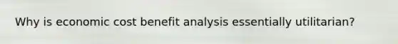 Why is economic cost benefit analysis essentially utilitarian?