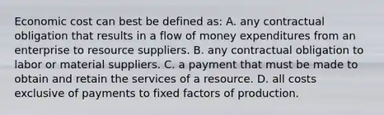 Economic cost can best be defined as: A. any contractual obligation that results in a flow of money expenditures from an enterprise to resource suppliers. B. any contractual obligation to labor or material suppliers. C. a payment that must be made to obtain and retain the services of a resource. D. all costs exclusive of payments to fixed factors of production.