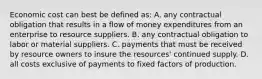 Economic cost can best be defined as: A. any contractual obligation that results in a flow of money expenditures from an enterprise to resource suppliers. B. any contractual obligation to labor or material suppliers. C. payments that must be received by resource owners to insure the resources' continued supply. D. all costs exclusive of payments to fixed factors of production.