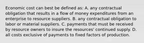 Economic cost can best be defined as: A. any contractual obligation that results in a flow of money expenditures from an enterprise to resource suppliers. B. any contractual obligation to labor or material suppliers. C. payments that must be received by resource owners to insure the resources' continued supply. D. all costs exclusive of payments to fixed factors of production.