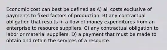 Economic cost can best be defined as A) all costs exclusive of payments to fixed factors of production. B) any contractual obligation that results in a flow of money expenditures from an enterprise to resource suppliers. C) any contractual obligation to labor or material suppliers. D) a payment that must be made to obtain and retain the services of a resource.