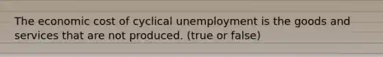 The economic cost of cyclical unemployment is the goods and services that are not produced. (true or false)