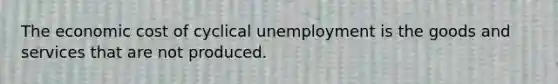 The economic cost of cyclical unemployment is the goods and services that are not produced.