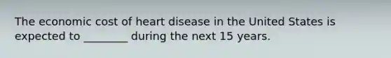 The economic cost of heart disease in the United States is expected to ________ during the next 15 years.