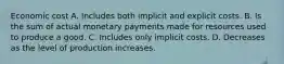 Economic cost A. Includes both implicit and explicit costs. B. Is the sum of actual monetary payments made for resources used to produce a good. C. Includes only implicit costs. D. Decreases as the level of production increases.