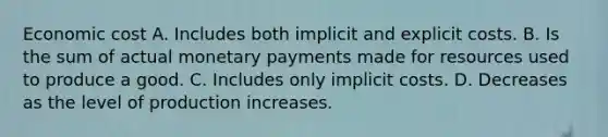 Economic cost A. Includes both implicit and explicit costs. B. Is the sum of actual monetary payments made for resources used to produce a good. C. Includes only implicit costs. D. Decreases as the level of production increases.