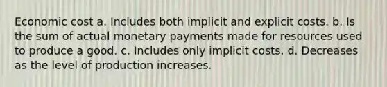 Economic cost a. Includes both implicit and explicit costs. b. Is the sum of actual monetary payments made for resources used to produce a good. c. Includes only implicit costs. d. Decreases as the level of production increases.