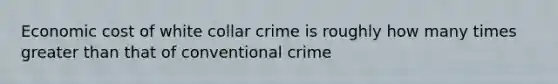 Economic cost of white collar crime is roughly how many times greater than that of conventional crime