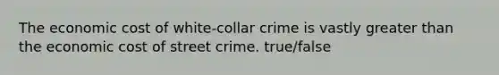 The economic cost of white-collar crime is vastly greater than the economic cost of street crime. true/false