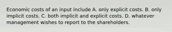 Economic costs of an input include A. only explicit costs. B. only implicit costs. C. both implicit and explicit costs. D. whatever management wishes to report to the shareholders.