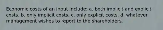 Economic costs of an input include: a. both implicit and explicit costs. b. only implicit costs. c. only explicit costs. d. whatever management wishes to report to the shareholders.