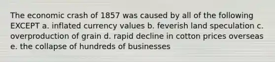 The economic crash of 1857 was caused by all of the following EXCEPT a. inflated currency values b. feverish land speculation c. overproduction of grain d. rapid decline in cotton prices overseas e. the collapse of hundreds of businesses