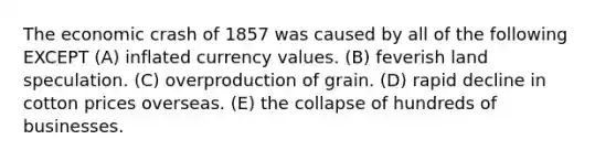 The economic crash of 1857 was caused by all of the following EXCEPT (A) inflated currency values. (B) feverish land speculation. (C) overproduction of grain. (D) rapid decline in cotton prices overseas. (E) the collapse of hundreds of businesses.