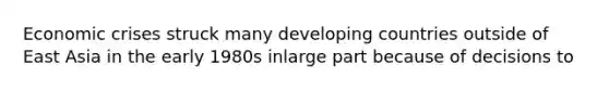 Economic crises struck many developing countries outside of East Asia in the early 1980s inlarge part because of decisions to