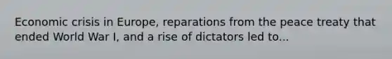 Economic crisis in Europe, reparations from the peace treaty that ended World War I, and a rise of dictators led to...