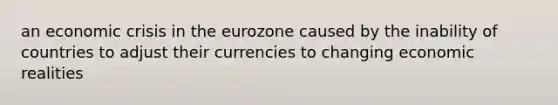 an economic crisis in the eurozone caused by the inability of countries to adjust their currencies to changing economic realities