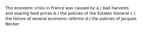 The economic crisis in France was caused by a.) bad harvests and soaring food prices b.) the policies of the Estates General c.) the failure of several economic reforms d.) the policies of Jacques Necker