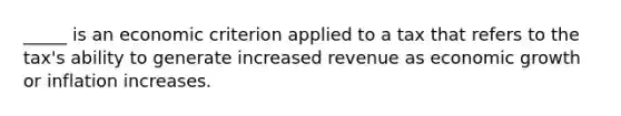 _____ is an economic criterion applied to a tax that refers to the tax's ability to generate increased revenue as economic growth or inflation increases.